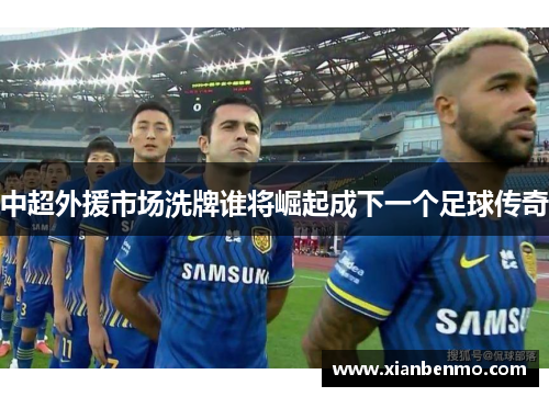 中超外援市场洗牌谁将崛起成下一个足球传奇